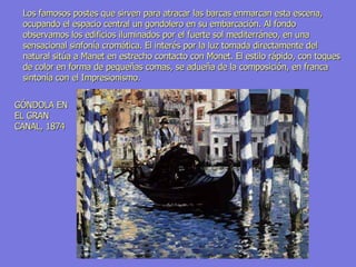 GÓNDOLA EN EL GRAN CANAL, 1874 Los famosos postes que sirven para atracar las barcas enmarcan esta escena, ocupando el espacio central un gondolero en su embarcación. Al fondo observamos los edificios iluminados por el fuerte sol mediterráneo, en una sensacional sinfonía cromática. El interés por la luz tomada directamente del natural sitúa a Manet en estrecho contacto con Monet. El estilo rápido, con toques de color en forma de pequeñas comas, se adueña de la composición, en franca sintonía con el Impresionismo.  