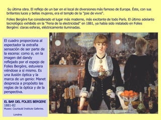 Su última obra. El reflejo de un bar en el local de diversiones más famoso de Europa. Éste, con sus brillantes luces y bellas mujeres, era el templo de la "joie de vivre“.  Folies Bergère fue considerado el lugar más moderno, más excitante de todo París. El último adelanto tecnológico exhibido en la "Feria de la electricidad" en 1881, ya había sido instalado en Folies Bergère: claras esferas, eléctricamente iluminadas.  EL BAR DEL FOLIES BERGERE   1881-82   Museo: Courtauld Institute Galleries.  Londres El cuadro proporciona al espectador la extraña sensación de ser parte de la escena: como si, en la imagen del dandy reflejado por el espejo de Folies Bergère, estuviera viéndose a sí mismo. Es una ilusión óptica y la marca de un genio: Manet desprecia a propósito las reglas de la óptica y de la perspectiva. 