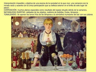 Interpretación impasible y objetiva de una escena de la sociedad en la que vive: una camarera con la mirada vacía y ausente con la única participación que su belleza exterior en el brillo de este lugar de placer.  COMPOSICIÓN: muchos planos espaciales como resultado del espejo situado detrás de la camarera. NATURALEZAS MUERTAS: calidades de los objetos, realismo de botellas, frutas, lámparas… TONALIDADES: Se oponen los tonos fríos de las lámparas a la atmósfera humeante del bar con sus colores  atenuados. 
