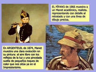 EL PÍFANO de 1866 muestra a un Manet académico, realista. representando con detalle al retratado y con una línea de dibujo precisa. En ARGENTEUIL de 1874, Manet muestra una clara evolución en su pintura: al aire libre con los reflejos de la luz y una pincelada suelta de pequeños toques de color que nos sitúa ya en el Impresionismo. 