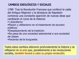 1789: Tras la Revolución Francesa que conllevó la caída del Antiguo Régimen y la dictadura de Napoleón comienza una constante aparición de nuevas ideas que cambiarán el curso de la Historia: Liberalismo Razón y utilitarismo en el tratamiento de asuntos públicos. Desplazamiento de la tradición.   Se pasa de una sociedad estamental a una sociedad de clases Ascenso de la burguesía. CAMBIOS IDEOLÓGICOS Y SOCIALES Todos estos cambios alteraron profundamente la historia y se reflejaron en  el arte  que, paralelamente a las revoluciones sociales,  también llevará a cabo su propia revolución. 