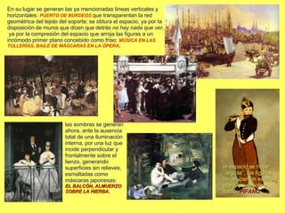 En su lugar se generan las ya mencionadas líneas verticales y horizontales:  PUERTO DE BURDEOS   que transparentan la red geométrica del tejido del soporte; se obtura el espacio, ya por la disposición de muros que dicen que detrás  no hay nada que ver,  ya por la compresión del espacio que arroja las figuras a un incómodo primer plano concebido como friso:  MÚSICA EN LAS TULLERÍAS, BAILE DE MÁSCARAS EN LA ÓPERA ; el espacio se hace “ilegible”, las figuras no ocupan un espacio claro, pisan sobre vacío:  PÍFANO las sombras se generan ahora, ante la ausencia total de una iluminación interna, por una luz que incide perpendicular y frontalmente sobre el lienzo, generando superficies sin relieves, esmaltadas como máscaras japonesas:  EL BALCÓN, ALMUERZO SOBRE LA HIERBA . 