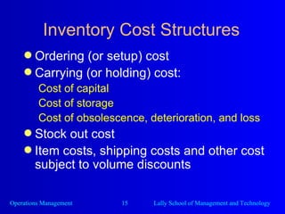 Inventory Cost Structures Ordering (or setup) cost Carrying (or holding) cost: Cost of capital Cost of storage Cost of obsolescence, deterioration, and loss Stock out cost Item costs, shipping costs and other cost subject to volume discounts 