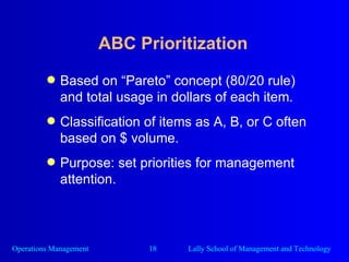ABC Prioritization Based on “Pareto” concept (80/20 rule) and total usage in dollars of each item. Classification of items as A, B, or C often based on $ volume. Purpose: set priorities for management attention. 