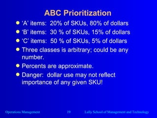 ABC Prioritization ‘ A’ items:  20% of SKUs, 80% of dollars ‘ B’ items:  30 % of SKUs, 15% of dollars ‘ C’ items:  50 % of SKUs, 5% of dollars Three classes is arbitrary; could be any number. Percents are approximate. Danger:  dollar use may not reflect importance of any given SKU! 