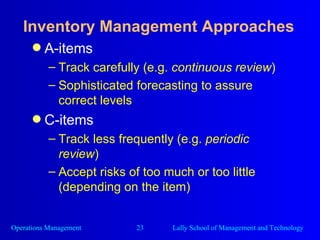 Inventory Management Approaches A-items Track carefully (e.g.  continuous review ) Sophisticated forecasting to assure correct levels C-items Track less frequently (e.g.  periodic review ) Accept risks of too much or too little (depending on the item) 