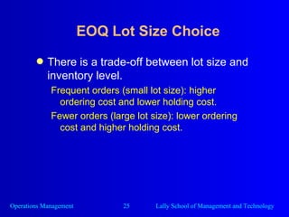 EOQ Lot Size Choice There is a trade-off between lot size and inventory level. Frequent orders (small lot size): higher ordering cost and lower holding cost. Fewer orders (large lot size): lower ordering cost and higher holding cost. 