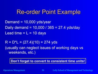 Re-order Point Example Demand = 10,000 yds/year Daily demand = 10,000 / 365 = 27.4 yds/day Lead time = L = 10 days R = D*L = (27.4)(10) = 274 yds (usually can neglect issues of working days vs weekends, etc.) Don’t forget to convert to consistent time units! 