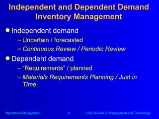 Independent and Dependent Demand Inventory Management Independent demand Uncertain / forecasted Continuous Review / Periodic Review Dependent demand “ Requirements” / planned Materials Requirements Planning / Just in Time 