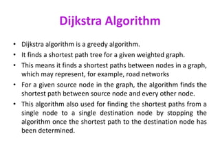 Dijkstra Algorithm
• Dijkstra algorithm is a greedy algorithm.
• It finds a shortest path tree for a given weighted graph.
• This means it finds a shortest paths between nodes in a graph,
which may represent, for example, road networks
• For a given source node in the graph, the algorithm finds the
shortest path between source node and every other node.
• This algorithm also used for finding the shortest paths from a
single node to a single destination node by stopping the
algorithm once the shortest path to the destination node has
been determined.