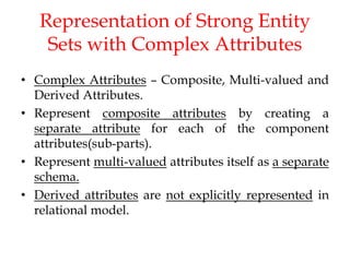 Representation of Strong Entity
Sets with Complex Attributes
• Complex Attributes – Composite, Multi-valued and
Derived Attributes.
• Represent composite attributes by creating a
separate attribute for each of the component
attributes(sub-parts).
• Represent multi-valued attributes itself as a separate
schema.
• Derived attributes are not explicitly represented in
relational model.
 