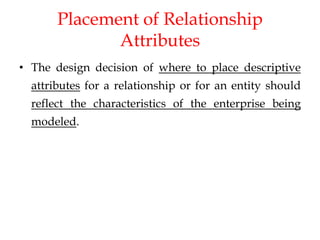 Placement of Relationship
Attributes
• The design decision of where to place descriptive
attributes for a relationship or for an entity should
reflect the characteristics of the enterprise being
modeled.
 