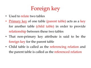 Foreign key
• Used to relate two tables
• Primary key of one table (parent table) acts as a key
for another table (child table) in order to provide
relationship between these two tables
• That non-primary key attribute is said to be the
foreign key for the parent table
• Child table is called as the referencing relation and
the parent table is called as the referenced relation
 