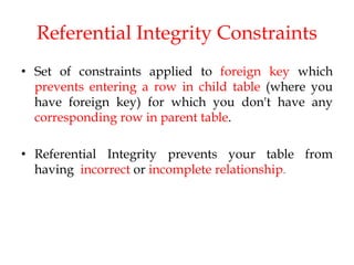 Referential Integrity Constraints
• Set of constraints applied to foreign key which
prevents entering a row in child table (where you
have foreign key) for which you don't have any
corresponding row in parent table.
• Referential Integrity prevents your table from
having incorrect or incomplete relationship.
 