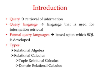 Introduction
• Query  retrieval of information
• Query language  language that is used for
information retrieval
• Formal query languages  based upon which SQL
is developed
• Types:
Relational Algebra
Relational Calculus
Tuple Relational Calculus
Domain Relational Calculus
 