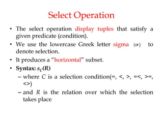 Select Operation
• The select operation display tuples that satisfy a
given predicate (condition).
• We use the lowercase Greek letter sigma to
denote selection.
• It produces a “horizontal” subset.
• Syntax: sC(R)
– where C is a selection condition(=, <, >, =<, >=,
<>)
– and R is the relation over which the selection
takes place
 