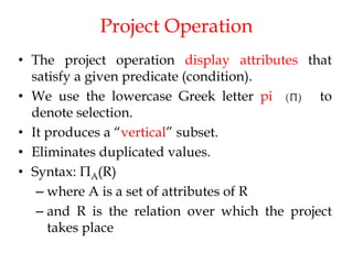 Project Operation
• The project operation display attributes that
satisfy a given predicate (condition).
• We use the lowercase Greek letter pi to
denote selection.
• It produces a “vertical” subset.
• Eliminates duplicated values.
• Syntax: ПA(R)
– where A is a set of attributes of R
– and R is the relation over which the project
takes place
 