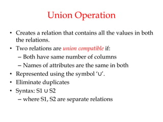 Union Operation
• Creates a relation that contains all the values in both
the relations.
• Two relations are union compatible if:
– Both have same number of columns
– Names of attributes are the same in both
• Represented using the symbol ‘∪’.
• Eliminate duplicates
• Syntax: S1 ∪ S2
– where S1, S2 are separate relations
 