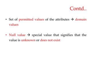 Contd..
• Set of permitted values of the attributes  domain
values
• Null value  special value that signifies that the
value is unknown or does not exist
 