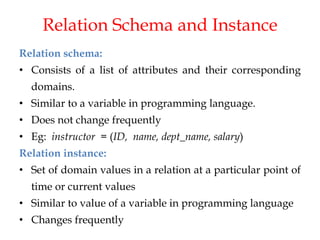 Relation Schema and Instance
Relation schema:
• Consists of a list of attributes and their corresponding
domains.
• Similar to a variable in programming language.
• Does not change frequently
• Eg: instructor = (ID, name, dept_name, salary)
Relation instance:
• Set of domain values in a relation at a particular point of
time or current values
• Similar to value of a variable in programming language
• Changes frequently
 
