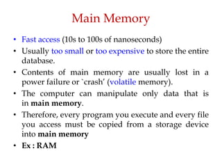 Main Memory
• Fast access (10s to 100s of nanoseconds)
• Usually too small or too expensive to store the entire
database.
• Contents of main memory are usually lost in a
power failure or `crash’ (volatile memory).
• The computer can manipulate only data that is
in main memory.
• Therefore, every program you execute and every file
you access must be copied from a storage device
into main memory
• Ex : RAM
 