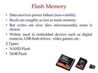 Flash Memory
• Data survives power failure (non-volatile)
• Reads are roughly as fast as main memory
• But writes are slow (few microseconds), erase is
slower
• Widely used in embedded devices such as digital
cameras, USB flash drives, video games, etc..
2 Types:
• NAND Flash
• NOR Flash
 