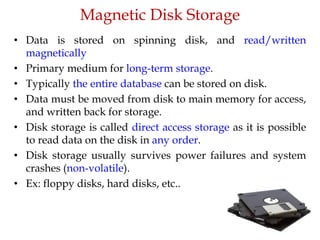 Magnetic Disk Storage
• Data is stored on spinning disk, and read/written
magnetically
• Primary medium for long-term storage.
• Typically the entire database can be stored on disk.
• Data must be moved from disk to main memory for access,
and written back for storage.
• Disk storage is called direct access storage as it is possible
to read data on the disk in any order.
• Disk storage usually survives power failures and system
crashes (non-volatile).
• Ex: floppy disks, hard disks, etc..
 