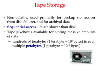 Tape Storage
• Non-volatile, used primarily for backup (to recover
from disk failure), and for archival data
• Sequential-access – much slower than disk
• Tape jukeboxes available for storing massive amounts
of data
– hundreds of terabytes (1 terabyte = 109 bytes) to even
multiple petabytes (1 petabyte = 1012 bytes)
 