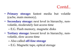 Contd..
• Primary storage: fastest media but volatile
(cache, main memory).
• Secondary storage: next level in hierarchy, non-
volatile, moderately fast access time
– E.G. Flash memory, magnetic disks
• Tertiary storage: lowest level in hierarchy, non-
volatile, slow access time
– Also called off-line storage
– E.G. Magnetic tape, optical storage
 