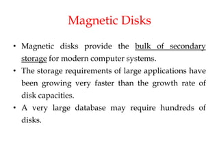 Magnetic Disks
• Magnetic disks provide the bulk of secondary
storage for modern computer systems.
• The storage requirements of large applications have
been growing very faster than the growth rate of
disk capacities.
• A very large database may require hundreds of
disks.
 