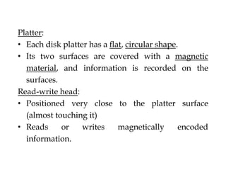 Platter:
• Each disk platter has a ﬂat, circular shape.
• Its two surfaces are covered with a magnetic
material, and information is recorded on the
surfaces.
Read-write head:
• Positioned very close to the platter surface
(almost touching it)
• Reads or writes magnetically encoded
information.
 
