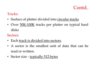 Contd..
Tracks:
• Surface of platter divided into circular tracks
• Over 50K-100K tracks per platter on typical hard
disks
Sectors:
• Each track is divided into sectors.
• A sector is the smallest unit of data that can be
read or written.
• Sector size - typically 512 bytes
 