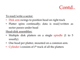 Contd..
To read/write a sector:
• Disk arm swings to position head on right track
• Platter spins continually; data is read/written as
sector passes under head
Head-disk assemblies:
• Multiple disk platters on a single spindle (1 to 5
usually)
• One head per platter, mounted on a common arm.
• Cylinder i consists of ith track of all the platters
 