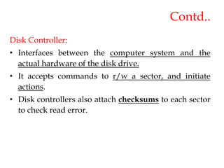 Contd..
Disk Controller:
• Interfaces between the computer system and the
actual hardware of the disk drive.
• It accepts commands to r/w a sector, and initiate
actions.
• Disk controllers also attach checksums to each sector
to check read error.
 