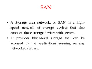 SAN
• A Storage area network, or SAN, is a high-
speed network of storage devices that also
connects those storage devices with servers.
• It provides block-level storage that can be
accessed by the applications running on any
networked servers.
 