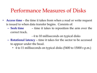 Performance Measures of Disks
• Access time – the time it takes from when a read or write request
is issued to when data transfer begins. Consists of:
– Seek time – time it takes to reposition the arm over the
correct track.
- 4 to 10 milliseconds on typical disks
– Rotational latency – time it takes for the sector to be accessed
to appear under the head.
• 4 to 11 milliseconds on typical disks (5400 to 15000 r.p.m.)
 