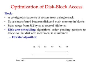 Optimization of Disk-Block Access
Block:
• A contiguous sequence of sectors from a single track
• Data is transferred between disk and main memory in blocks
• Sizes range from 512 bytes to several kilobytes
• Disk-arm-scheduling algorithms order pending accesses to
tracks so that disk arm movement is minimized
– Elevator algorithm:
 