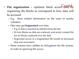 Contd..
• File organization – optimize block access time by
organizing the blocks to correspond to how data will
be accessed
– E.g. Store related information on the same or nearby
cylinders.
– Files may get fragmented over time
• E.g. if data is inserted to/deleted from the file
• Or free blocks on disk are scattered, and newly created file
has its blocks scattered over the disk
• Sequential access to a fragmented file results in increased
disk arm movement
– Some systems have utilities to defragment the file system,
in order to speed up file access
 