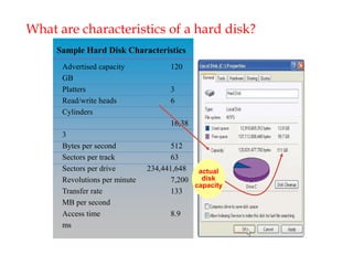 What are characteristics of a hard disk?
Sample Hard Disk Characteristics
Advertised capacity 120
GB
Platters 3
Read/write heads 6
Cylinders
16,38
3
Bytes per second 512
Sectors per track 63
Sectors per drive 234,441,648
Revolutions per minute 7,200
Transfer rate 133
MB per second
Access time 8.9
ms
actual
disk
capacity
 