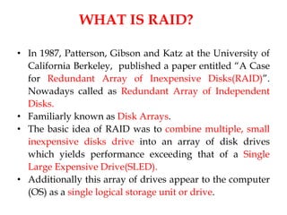 WHAT IS RAID?
• In 1987, Patterson, Gibson and Katz at the University of
California Berkeley, published a paper entitled “A Case
for Redundant Array of Inexpensive Disks(RAID)”.
Nowadays called as Redundant Array of Independent
Disks.
• Familiarly known as Disk Arrays.
• The basic idea of RAID was to combine multiple, small
inexpensive disks drive into an array of disk drives
which yields performance exceeding that of a Single
Large Expensive Drive(SLED).
• Additionally this array of drives appear to the computer
(OS) as a single logical storage unit or drive.
 