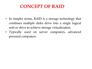 CONCEPT OF RAID
• In simpler terms, RAID is a storage technology that
combines multiple disks drive into a single logical
unit or drive to achieve storage virtualization.
• Typically used on server computers, advanced
personal computers.
 