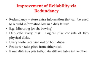Improvement of Reliability via
Redundancy
• Redundancy – store extra information that can be used
to rebuild information lost in a disk failure
• E.g., Mirroring (or shadowing)
• Duplicate every disk. Logical disk consists of two
physical disks.
• Every write is carried out on both disks
• Reads can take place from either disk
• If one disk in a pair fails, data still available in the other
 