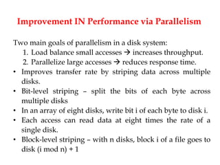 Improvement IN Performance via Parallelism
Two main goals of parallelism in a disk system:
1. Load balance small accesses  increases throughput.
2. Parallelize large accesses  reduces response time.
• Improves transfer rate by striping data across multiple
disks.
• Bit-level striping – split the bits of each byte across
multiple disks
• In an array of eight disks, write bit i of each byte to disk i.
• Each access can read data at eight times the rate of a
single disk.
• Block-level striping – with n disks, block i of a file goes to
disk (i mod n) + 1
 