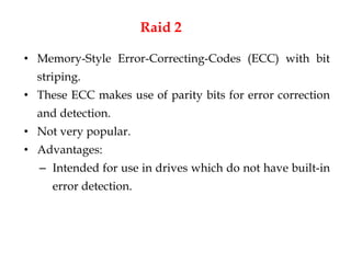 Raid 2
• Memory-Style Error-Correcting-Codes (ECC) with bit
striping.
• These ECC makes use of parity bits for error correction
and detection.
• Not very popular.
• Advantages:
– Intended for use in drives which do not have built-in
error detection.
 