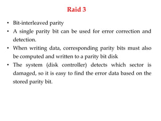 Raid 3
• Bit-interleaved parity
• A single parity bit can be used for error correction and
detection.
• When writing data, corresponding parity bits must also
be computed and written to a parity bit disk
• The system (disk controller) detects which sector is
damaged, so it is easy to find the error data based on the
stored parity bit.
 