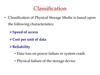 Classification
• Classification of Physical Storage Media is based upon
the following characteristics:
Speed of access
Cost per unit of data
Reliability
• Data loss on power failure or system crash
• Physical failure of the storage device
 