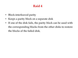 Raid 4
• Block-interleaved parity
• Keeps a parity block on a separate disk
• If one of the disk fails, the parity block can be used with
the corresponding blocks from the other disks to restore
the blocks of the failed disk.
 