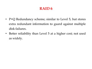 RAID 6
• P+Q Redundancy scheme; similar to Level 5, but stores
extra redundant information to guard against multiple
disk failures.
• Better reliability than Level 5 at a higher cost; not used
as widely.
 