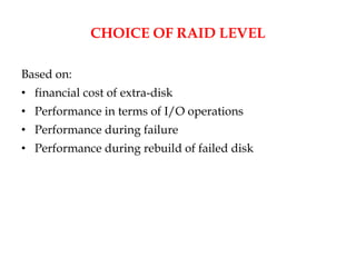 CHOICE OF RAID LEVEL
Based on:
• financial cost of extra-disk
• Performance in terms of I/O operations
• Performance during failure
• Performance during rebuild of failed disk
 