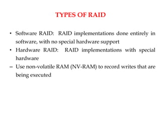 TYPES OF RAID
• Software RAID: RAID implementations done entirely in
software, with no special hardware support
• Hardware RAID: RAID implementations with special
hardware
– Use non-volatile RAM (NV-RAM) to record writes that are
being executed
 